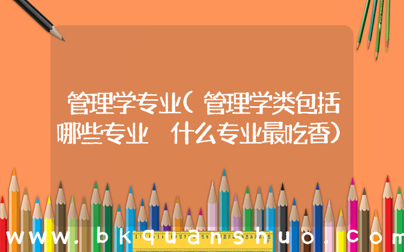 管理学专业(管理学类包括哪些专业 什么专业最吃香)